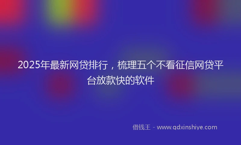 2025年最新网贷排行，梳理五个不看征信网贷平台放款快的软件