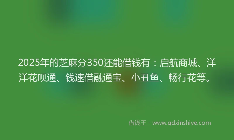 2025年的芝麻分350还能借钱有：启航商城、洋洋花呗通、钱速借融通宝、小丑鱼、畅行花等。
