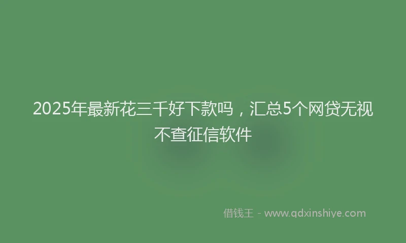 2025年最新花三千好下款吗，汇总5个网贷无视不查征信软件