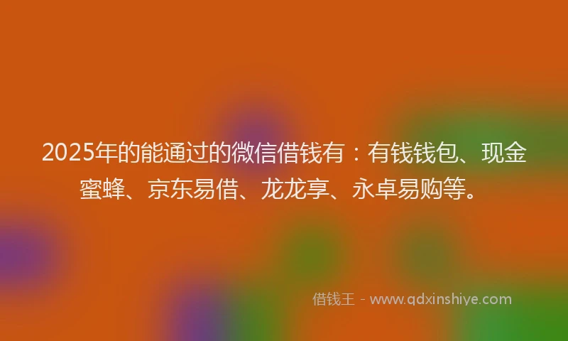 2025年的能通过的微信借钱有：有钱钱包、现金蜜蜂、京东易借、龙龙享、永卓易购等。