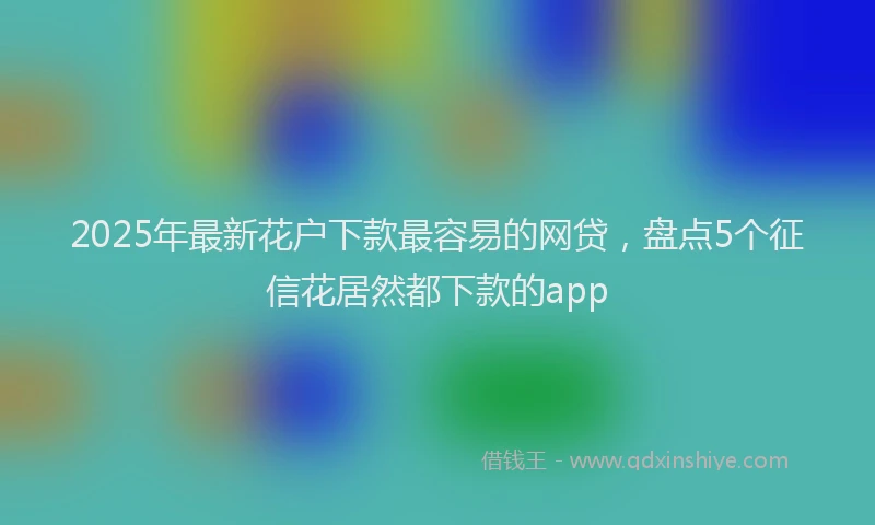 2025年最新花户下款最容易的网贷，盘点5个征信花居然都下款的app