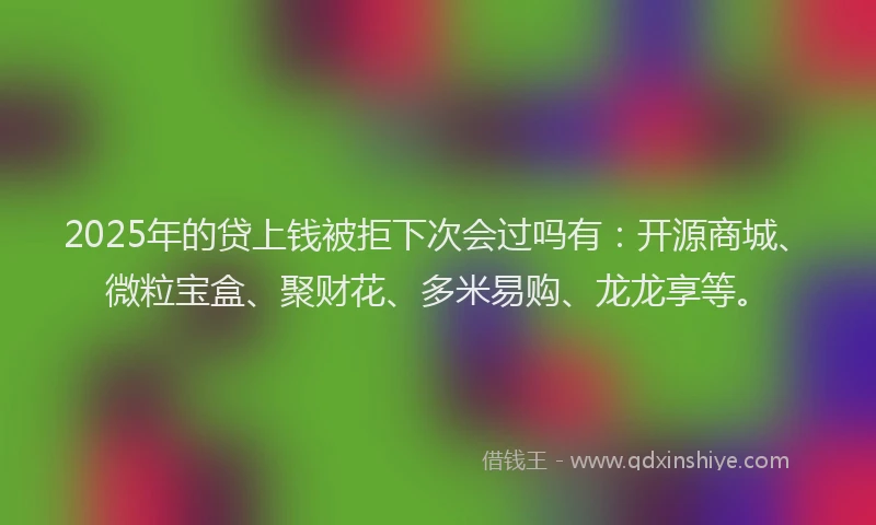 2025年的贷上钱被拒下次会过吗有：开源商城、微粒宝盒、聚财花、多米易购、龙龙享等。