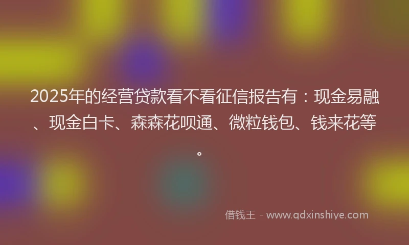 2025年的经营贷款看不看征信报告有：现金易融、现金白卡、森森花呗通、微粒钱包、钱来花等。