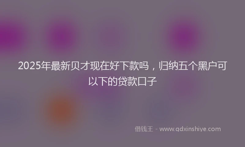2025年最新贝才现在好下款吗，归纳五个黑户可以下的贷款口子
