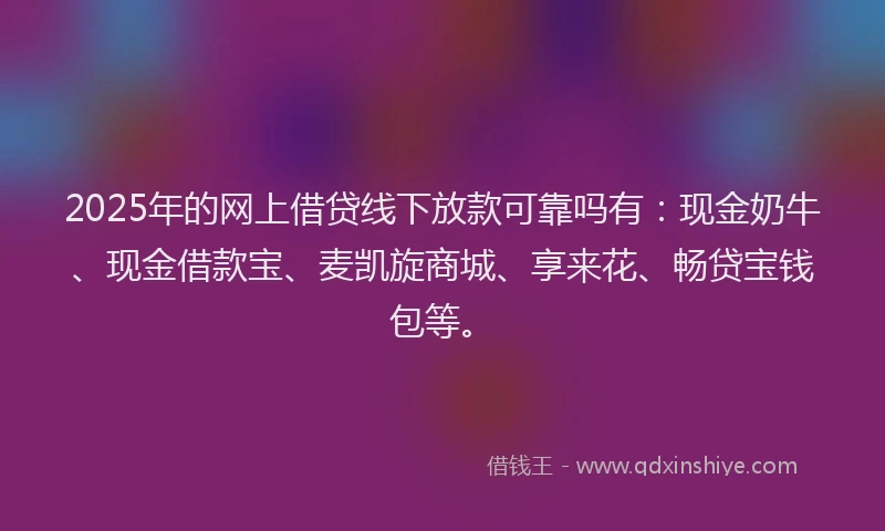 2025年的网上借贷线下放款可靠吗有：现金奶牛、现金借款宝、麦凯旋商城、享来花、畅贷宝钱包等。