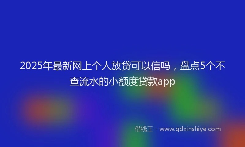2025年最新网上个人放贷可以信吗，盘点5个不查流水的小额度贷款app