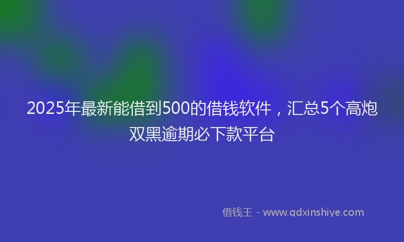 2025年最新能借到500的借钱软件，汇总5个高炮双黑逾期必下款平台