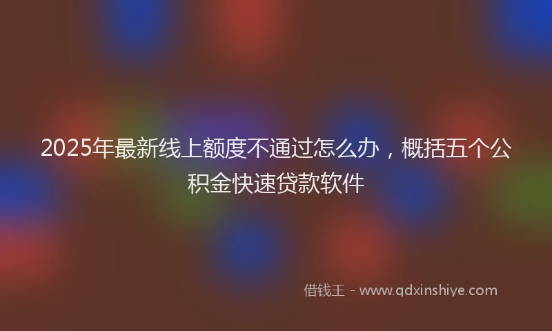 2025年最新线上额度不通过怎么办，概括五个公积金快速贷款软件