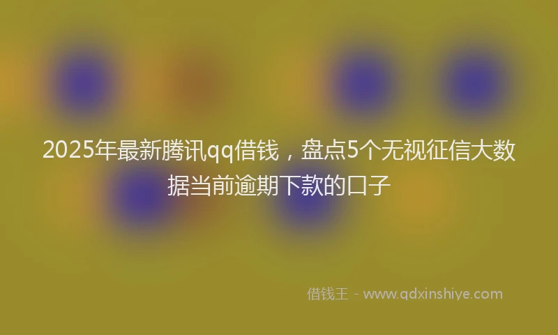 2025年最新腾讯qq借钱，盘点5个无视征信大数据当前逾期下款的口子