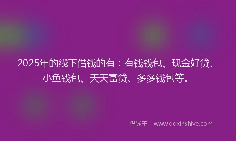 2025年的线下借钱的有：有钱钱包、现金好贷、小鱼钱包、天天富贷、多多钱包等。