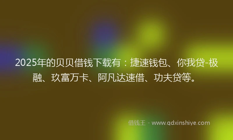 2025年的贝贝借钱下载有：捷速钱包、你我贷-极融、玖富万卡、阿凡达速借、功夫贷等。