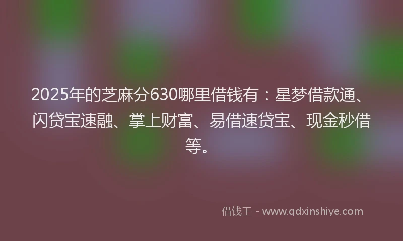 2025年的芝麻分630哪里借钱有：星梦借款通、闪贷宝速融、掌上财富、易借速贷宝、现金秒借等。