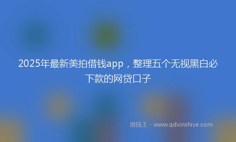 2025年最新美拍借钱app，整理五个无视黑白必下款的网贷口子