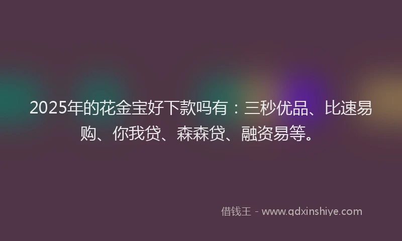 2025年的花金宝好下款吗有：三秒优品、比速易购、你我贷、森森贷、融资易等。
