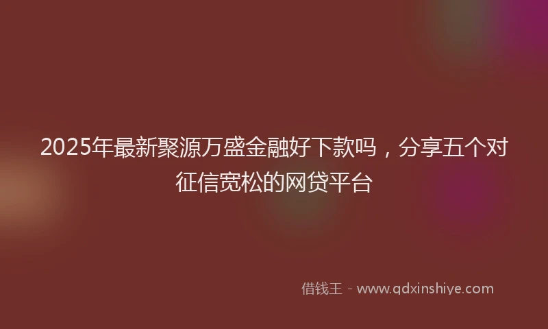 2025年最新聚源万盛金融好下款吗，分享五个对征信宽松的网贷平台