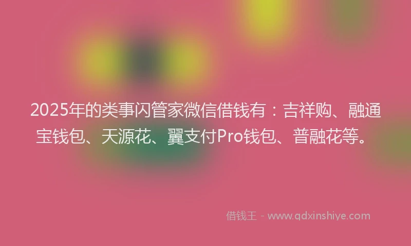 2025年的类事闪管家微信借钱有：吉祥购、融通宝钱包、天源花、翼支付Pro钱包、普融花等。