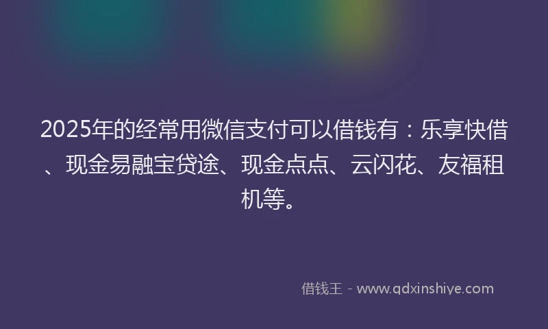 2025年的经常用微信支付可以借钱有：乐享快借、现金易融宝贷途、现金点点、云闪花、友福租机等。