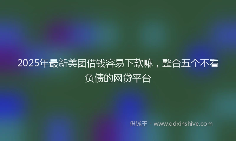 2025年最新美团借钱容易下款嘛，整合五个不看负债的网贷平台