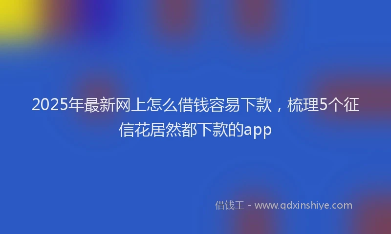 2025年最新网上怎么借钱容易下款，梳理5个征信花居然都下款的app
