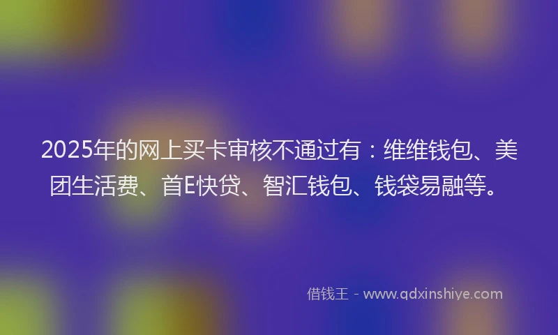 2025年的网上买卡审核不通过有：维维钱包、美团生活费、首E快贷、智汇钱包、钱袋易融等。