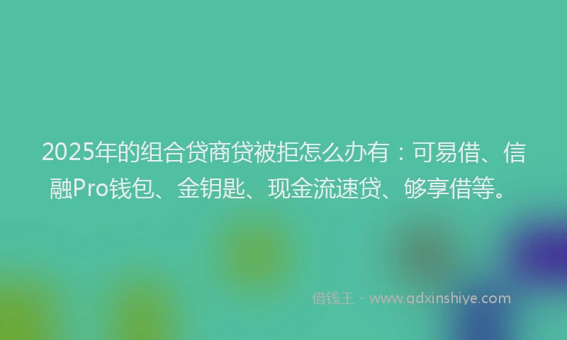 2025年的组合贷商贷被拒怎么办有：可易借、信融Pro钱包、金钥匙、现金流速贷、够享借等。