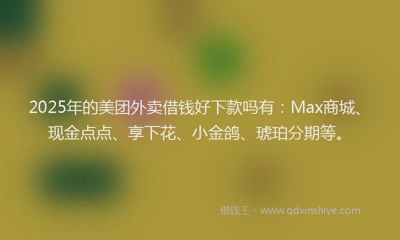 2025年的美团外卖借钱好下款吗有：Max商城、现金点点、享下花、小金鸽、琥珀分期等。