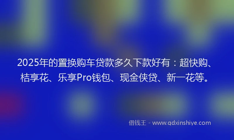 2025年的置换购车贷款多久下款好有：超快购、桔享花、乐享Pro钱包、现金侠贷、新一花等。