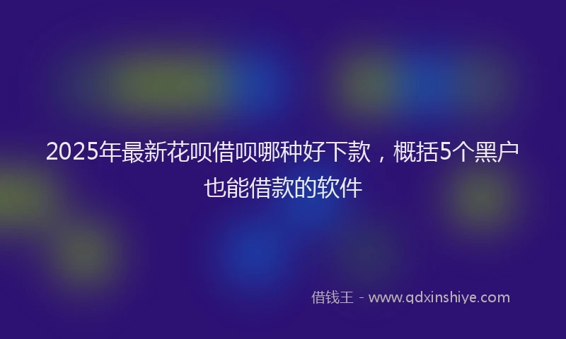 2025年最新花呗借呗哪种好下款,概括5个黑户也能借款的软件