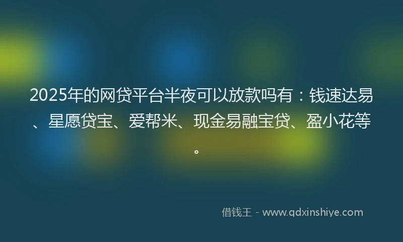 2025年的网贷平台半夜可以放款吗有：钱速达易、星愿贷宝、爱帮米、现金易融宝贷、盈小花等。