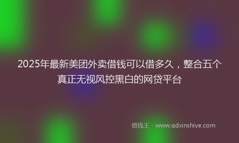 2025年最新美团外卖借钱可以借多久，整合五个真正无视风控黑白的网贷平台