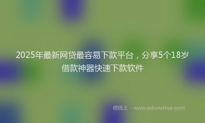 2025年最新网贷最容易下款平台，分享5个18岁借款神器快速下款软件