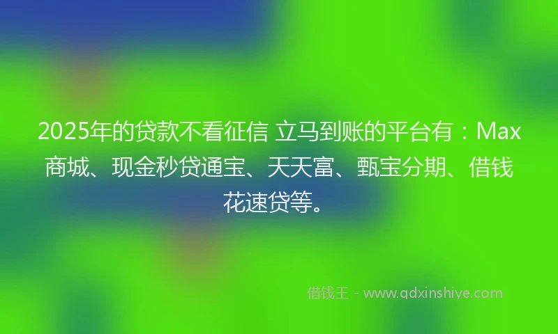 2025年的贷款不看征信 立马到账的平台有：Max商城、现金秒贷通宝、天天富、甄宝分期、借钱花速贷等。