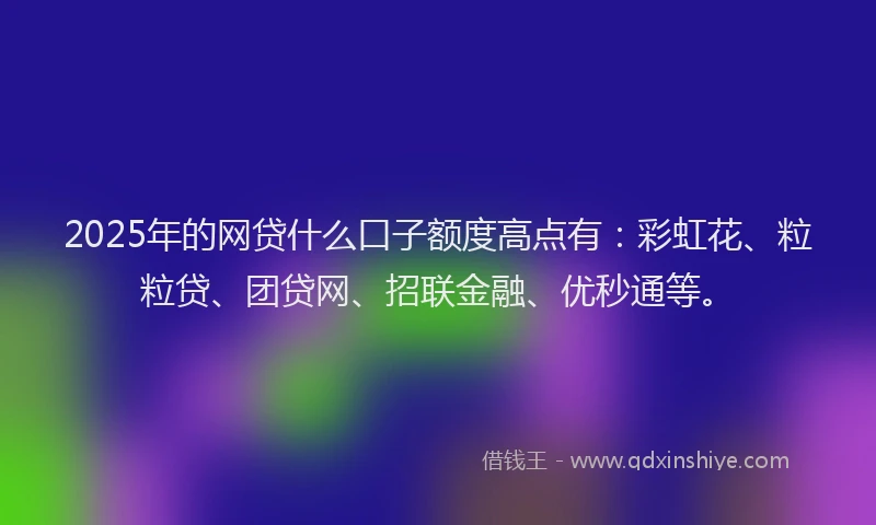 2025年的网贷什么口子额度高点有：彩虹花、粒粒贷、团贷网、招联金融、优秒通等。