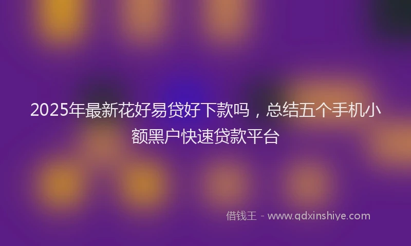 2025年最新花好易贷好下款吗，总结五个手机小额黑户快速贷款平台