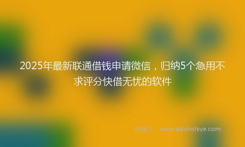 2025年最新联通借钱申请微信，归纳5个急用不求评分快借无忧的软件
