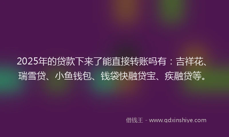 2025年的贷款下来了能直接转账吗有：吉祥花、瑞雪贷、小鱼钱包、钱袋快融贷宝、疾融贷等。