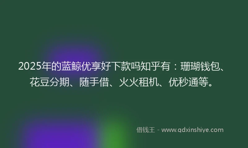 2025年的蓝鲸优享好下款吗知乎有：珊瑚钱包、花豆分期、随手借、火火租机、优秒通等。