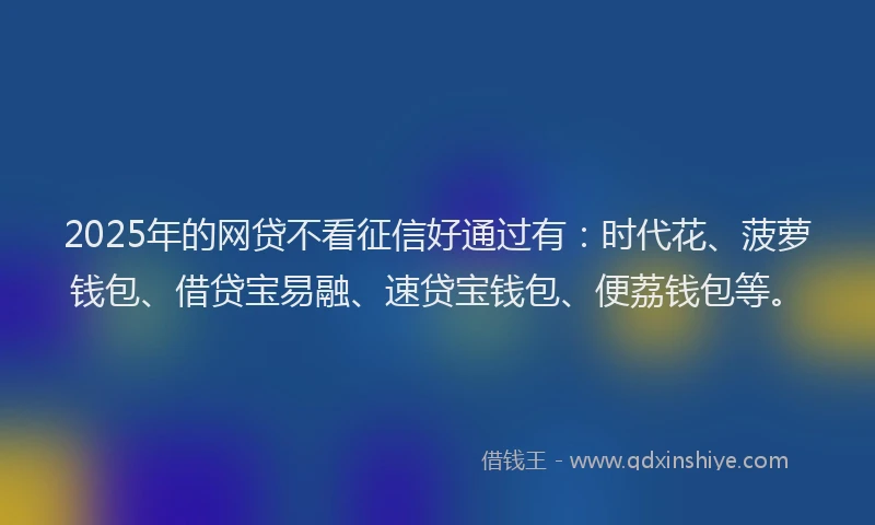 2025年的网贷不看征信好通过有：时代花、菠萝钱包、借贷宝易融、速贷宝钱包、便荔钱包等。