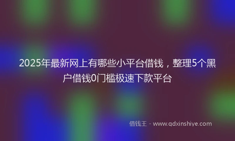 2025年最新网上有哪些小平台借钱，整理5个黑户借钱0门槛极速下款平台