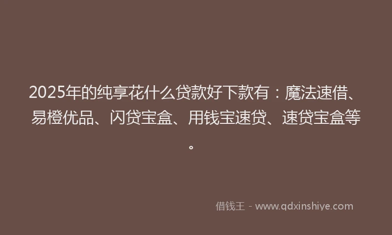 2025年的纯享花什么贷款好下款有：魔法速借、易橙优品、闪贷宝盒、用钱宝速贷、速贷宝盒等。