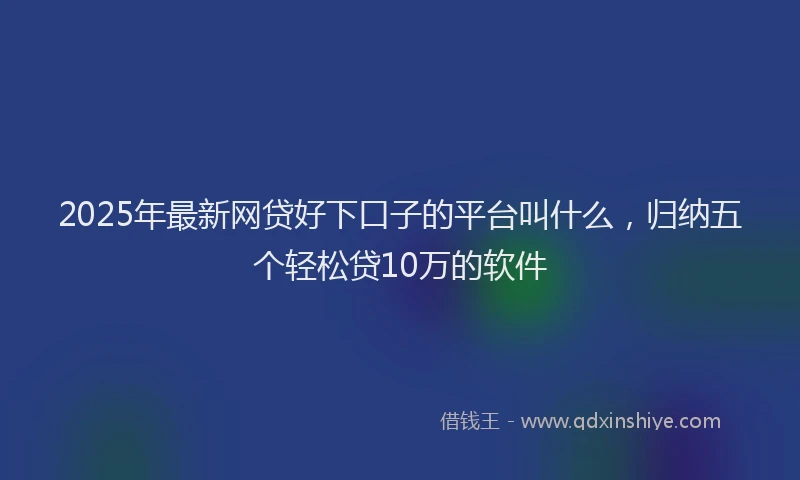2025年最新网贷好下口子的平台叫什么,归纳五个轻松贷10万的软件