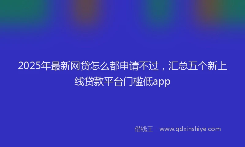 2025年最新网贷怎么都申请不过，汇总五个新上线贷款平台门槛低app
