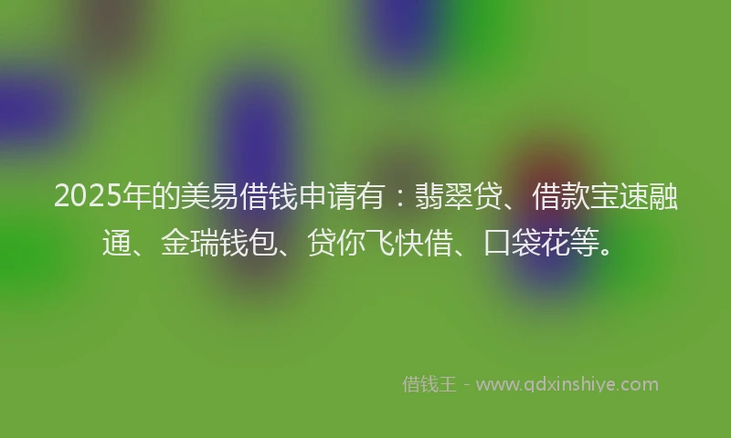 2025年的美易借钱申请有：翡翠贷、借款宝速融通、金瑞钱包、贷你飞快借、口袋花等。