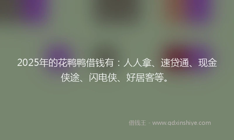 2025年的花鸭鸭借钱有：人人拿、速贷通、现金侠途、闪电侠、好居客等。