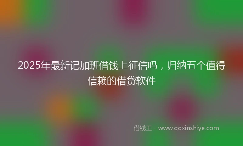 2025年最新记加班借钱上征信吗，归纳五个值得信赖的借贷软件