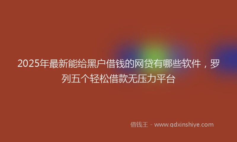 2025年最新能给黑户借钱的网贷有哪些软件，罗列五个轻松借款无压力平台
