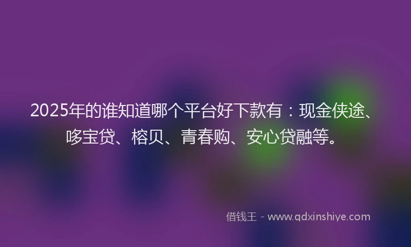 2025年的谁知道哪个平台好下款有：现金侠途、哆宝贷、榕贝、青春购、安心贷融等。