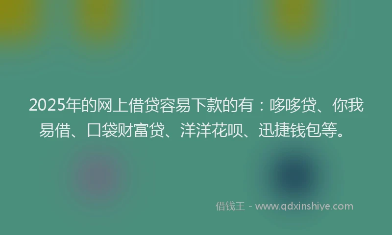 2025年的网上借贷容易下款的有：哆哆贷、你我易借、口袋财富贷、洋洋花呗、迅捷钱包等。