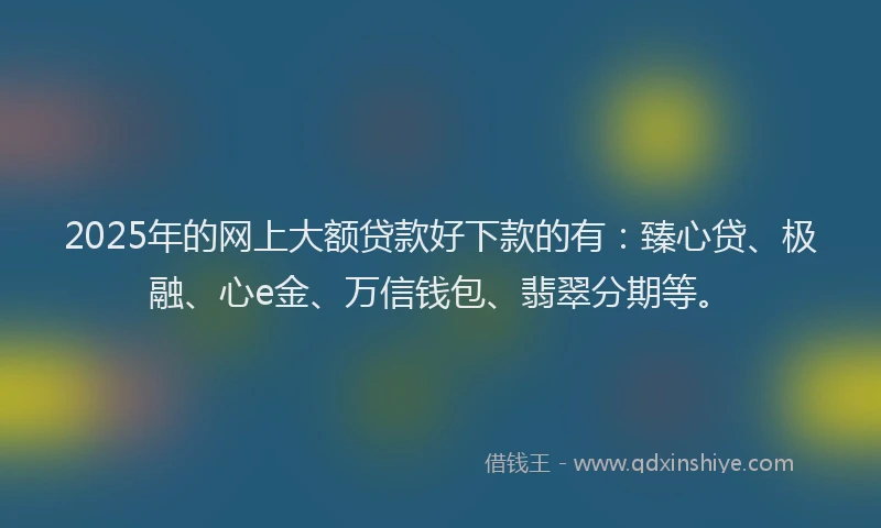 2025年的网上大额贷款好下款的有：臻心贷、极融、心e金、万信钱包、翡翠分期等。