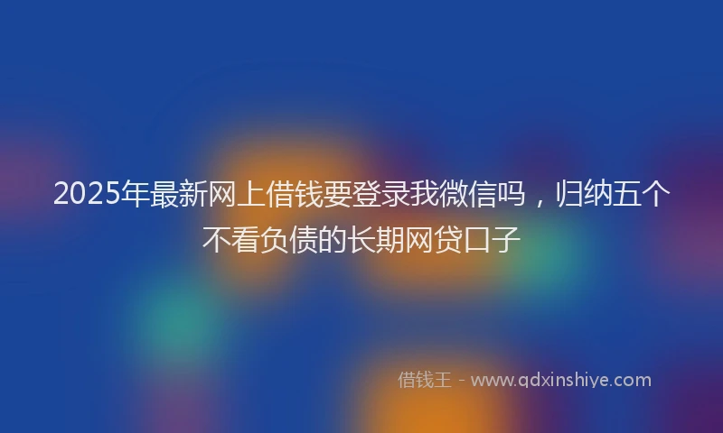 2025年最新网上借钱要登录我微信吗，归纳五个不看负债的长期网贷口子
